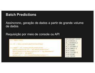 Batch Predictions
Assíncrono, geração de dados a partir de grande volume
de dados
Requisição por meio de console ou API
>>> import boto
>>> ml = boto.connect_machinelearning()
>>> model = ml.create_batch_prediction(
batch_prediction_id = 'my_batch_prediction’
batch_prediction_data_source_id = ’my_datasource’
ml_model_id = ’my_model',
output_uri = 's3://examplebucket/output/’)
 