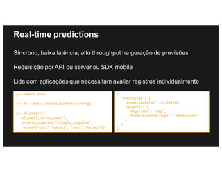 Real-time predictions
Síncrono, baixa latência, alto throughput na geração de previsões
Requisição por API ou server ou SDK mobile
Lida com aplicações que necessitam avaliar registros individualmente
>>> import boto
>>> ml = boto.connect_machinelearning()
>>> ml.predict(
ml_model_id=’my_model',
predict_endpoint=’example_endpoint’,
record={’key1':’value1’, ’key2':’value2’})
{
'Prediction': {
'predictedValue': 13.284348,
'details': {
'Algorithm': 'SGD',
'PredictiveModelType': 'REGRESSION’
}
}
}
 