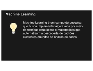 Machine Learning
Machine Learning é um campo de pesquisa
que busca implementar algorítimos por meio
de técnicas estatísticas e matemáticas que
automatizam a descoberta de padrões
existentes oriundos da análise de dados
 