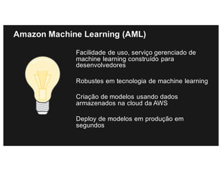 Amazon Machine Learning (AML)
Facilidade de uso, serviço gerenciado de
machine learning construído para
desenvolvedores
Robustes em tecnologia de machine learning
Criação de modelos usando dados
armazenados na cloud da AWS
Deploy de modelos em produção em
segundos
 