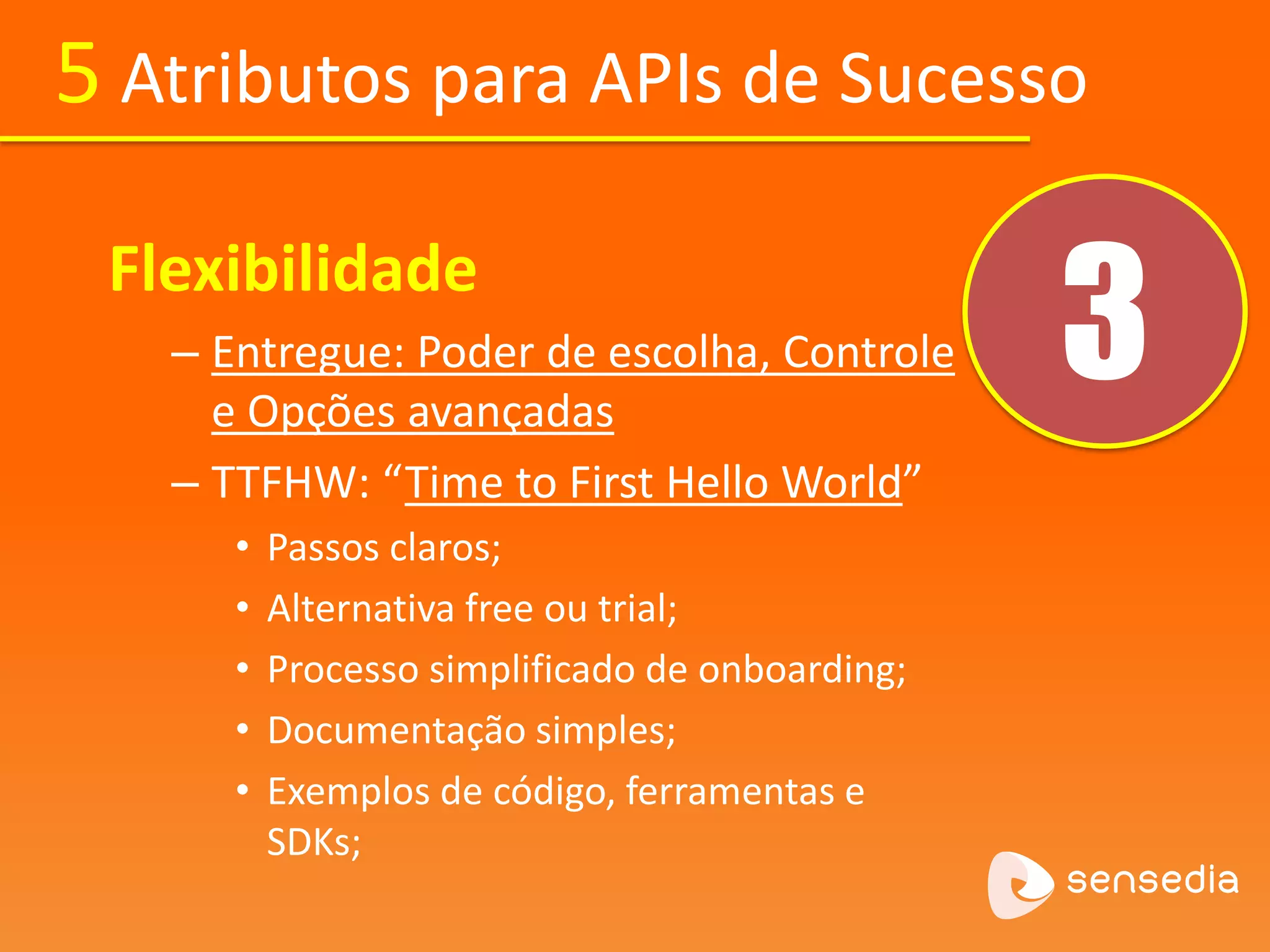 5 Atributos para APIs de Sucesso 
3 Flexibilidade 
– Entregue: Poder de escolha, Controle 
e Opções avançadas 
– TTFHW: “Time to First Hello World” 
• Passos claros; 
• Alternativa free ou trial; 
• Processo simplificado de onboarding; 
• Documentação simples; 
• Exemplos de código, ferramentas e 
SDKs; 
 