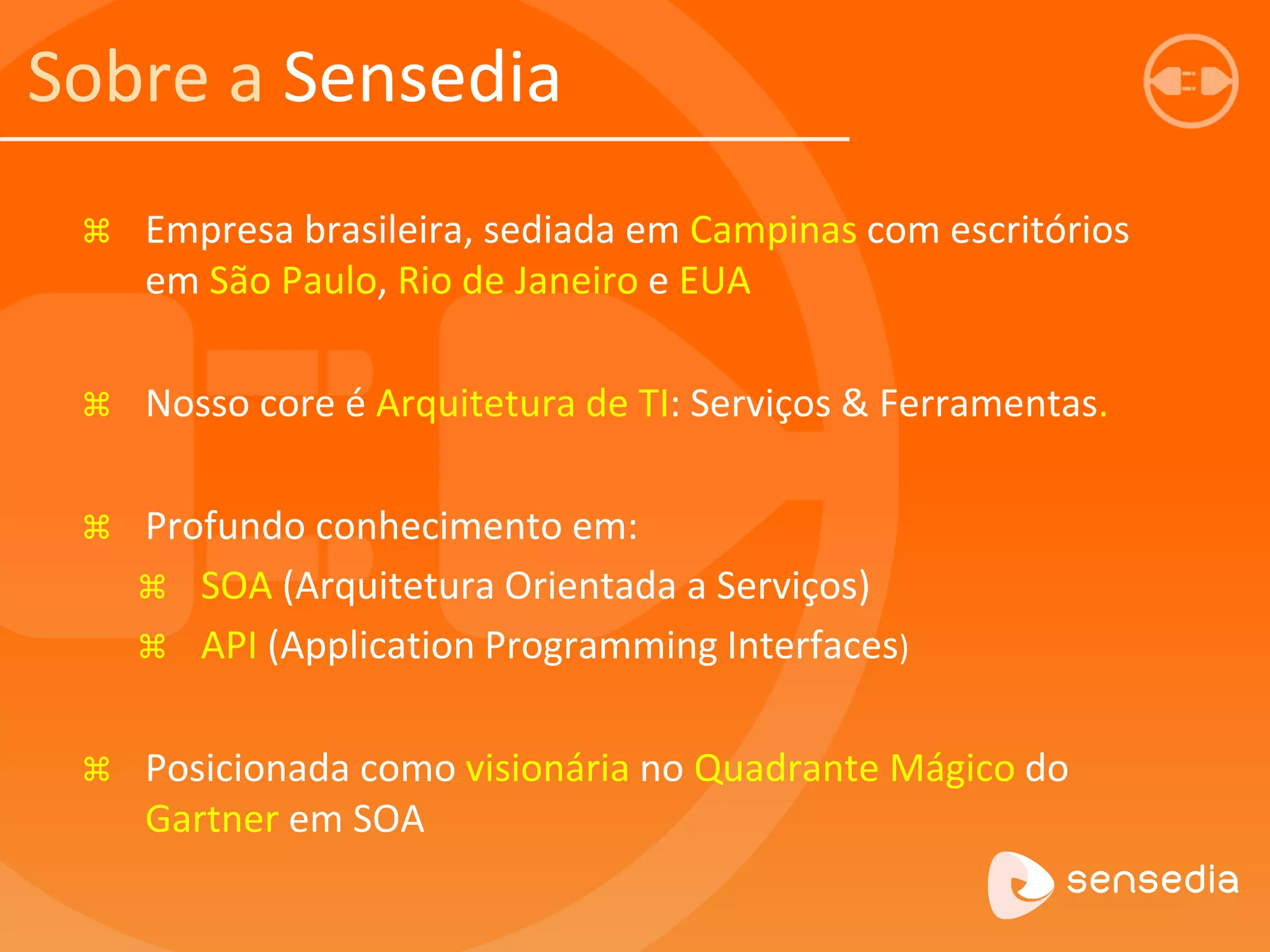 Sobre a Sensedia 
 Empresa brasileira, sediada em Campinas com escritórios 
em São Paulo, Rio de Janeiro e EUA 
 Nosso core é Arquitetura de TI: Serviços & Ferramentas. 
 Profundo conhecimento em: 
 SOA (Arquitetura Orientada a Serviços) 
 API (Application Programming Interfaces) 
 Posicionada como visionária no Quadrante Mágico do 
Gartner em SOA 
 