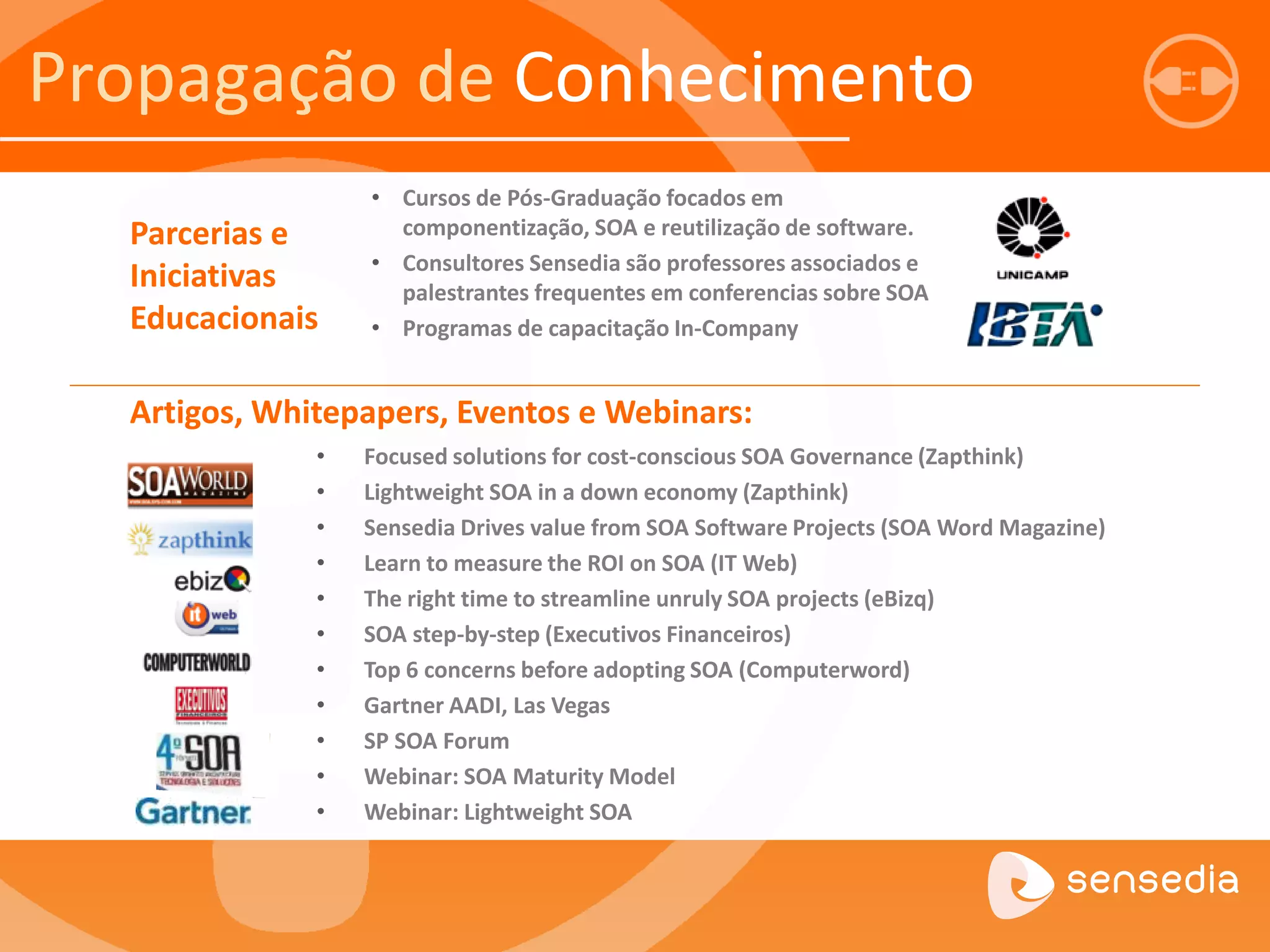 • Focused solutions for cost-conscious SOA Governance (Zapthink) 
• Lightweight SOA in a down economy (Zapthink) 
• Sensedia Drives value from SOA Software Projects (SOA Word Magazine) 
• Learn to measure the ROI on SOA (IT Web) 
• The right time to streamline unruly SOA projects (eBizq) 
• SOA step-by-step (Executivos Financeiros) 
• Top 6 concerns before adopting SOA (Computerword) 
• Gartner AADI, Las Vegas 
• SP SOA Forum 
• Webinar: SOA Maturity Model 
• Webinar: Lightweight SOA 
Artigos, Whitepapers, Eventos e Webinars: 
• Cursos de Pós-Graduação focados em 
componentização, SOA e reutilização de software. 
• Consultores Sensedia são professores associados e 
palestrantes frequentes em conferencias sobre SOA 
• Programas de capacitação In-Company 
Parcerias e 
Iniciativas 
Educacionais 
Propagação de Conhecimento 
 