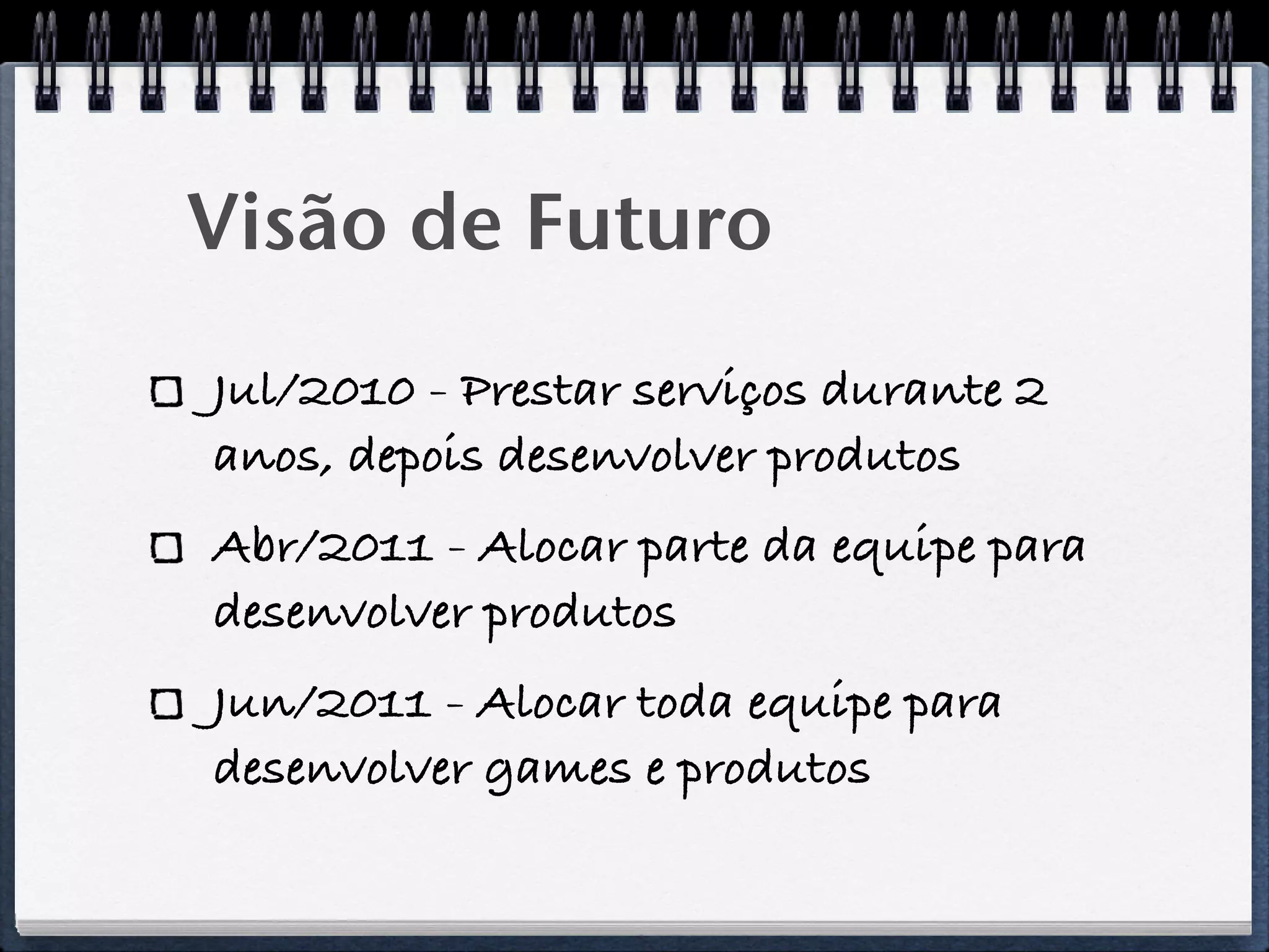 Visão de Futuro
Jul/2010 - Prestar serviços durante 2
anos, depois desenvolver produtos
Abr/2011 - Alocar parte da equipe para
desenvolver produtos
Jun/2011 - Alocar toda equipe para
desenvolver games e produtos
 