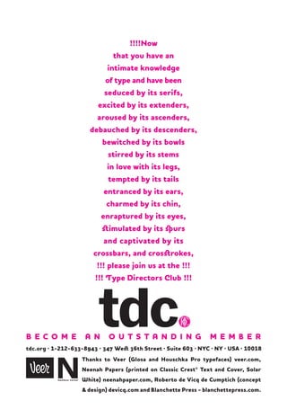!!!!Now
that you have an
intimate knowledge
of type and have been
seduced by its serifs,
excited by its extenders,
aroused by its ascenders,
debauched by its descenders,
bewitched by its bowls
stirred by its stems
in love with its legs,
tempted by its tails
entranced by its ears,
charmed by its chin,
enraptured by its eyes,
stimulated by its spurs
and captivated by its
crossbars, and crosstrokes,
!!! please join us at the !!!
!!! Type Directors Club !!!

B EC O M E

A N

O U T S T A N D I N G

M E M B E R

tdc.org · 1-212-633-8943 · 347 West 36th Street · Suite 603 · NYC · NY · USA · 10018
Thanks to Veer (Glosa and Houschka Pro typefaces) veer.com,
Neenah Papers (printed on Classic Crest® Text and Cover, Solar
White) neenahpaper.com, Roberto de Vicq de Cumptich (concept
& design) devicq.com and Blanchette Press - blanchettepress.com.

 