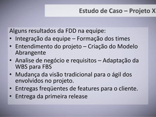 Cenário em 2008:Complexidade alta;Iniciou o desenvolvimento em 2008;Levou cerca de 4 meses para ser feita a análise inicial;Desenvolvimento executado por equipe terceirizada;Problemas encontrados:Nenhuma entrega para o usuário;Documentação não foi respeitada pelo fornecedor;Conhecimento com equipe externa (terceirizada);Estudo de Caso – Projeto X