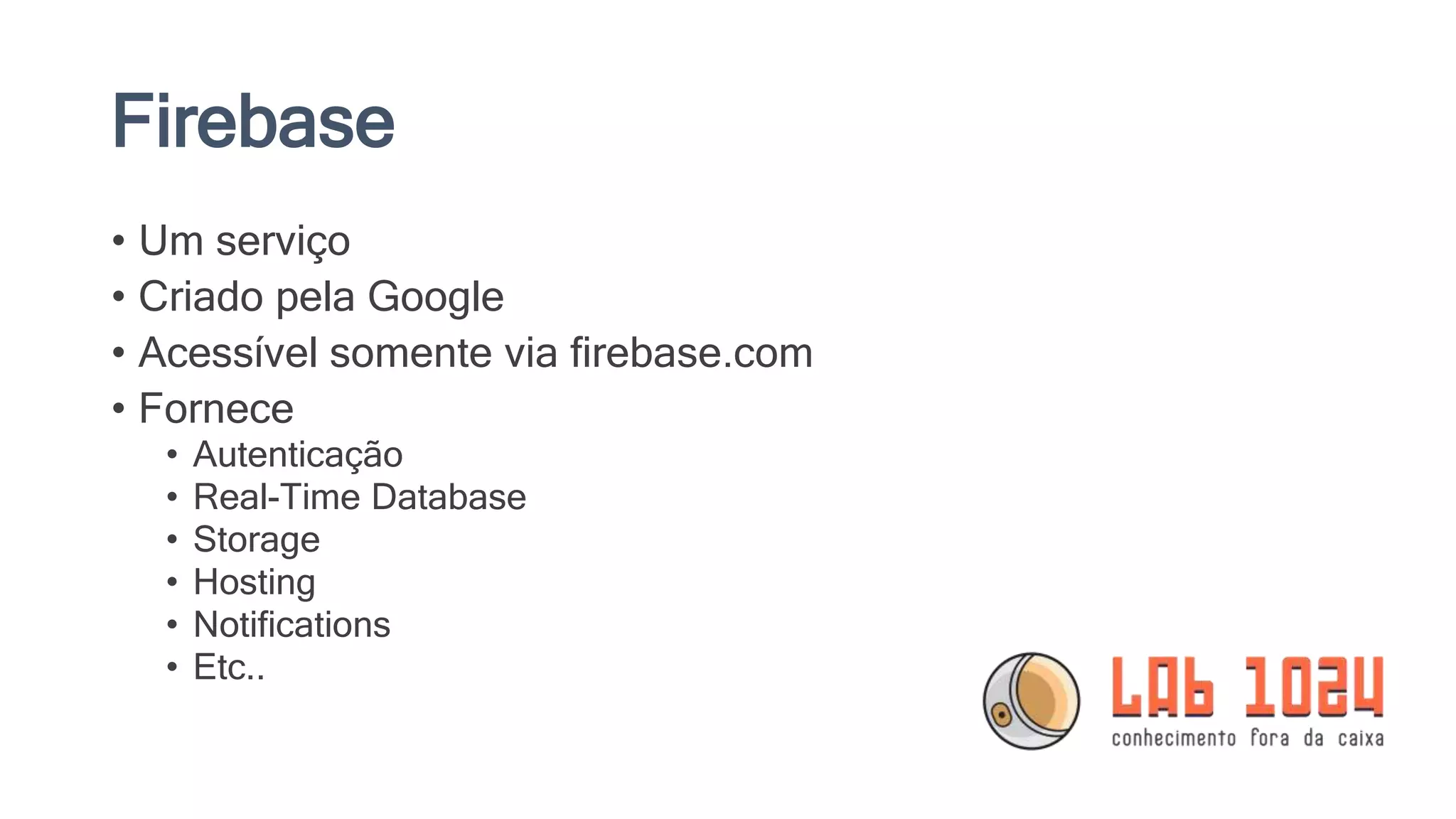Firebase
• Um serviço
• Criado pela Google
• Acessível somente via firebase.com
• Fornece
• Autenticação
• Real-Time Database
• Storage
• Hosting
• Notifications
• Etc..
 
