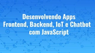 Desenvolvendo Apps
Frontend, Backend, IoT e Chatbot
com JavaScript
 