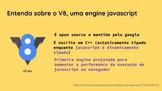 Entenda sobre o V8, uma engine javascript
É open source e mantido pelo google
https://medium.com/dailyjs/understanding-v8s-bytecode-317d46c94775
É escrito em C++ (estaticamente tipado
enquanto javascript é dinamicamente
tipado)
Primeira engine projetada para
aumentar a performance da execução do
javascript no navegadorv8.dev
 