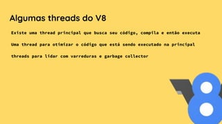 Algumas threads do V8
Existe uma thread principal que busca seu código, compila e então executa
Uma thread para otimizar o código que está sendo executado na principal
threads para lidar com varreduras e garbage collector
 