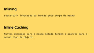 Inlining
substituir invocação da função pelo corpo da mesma
Inline Caching
Muitas chamadas para o mesmo método tendem a ocorrer para o
mesmo tipo de objeto.
 