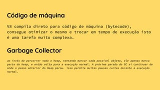 Código de máquina
V8 compila direto para código de máquina (bytecode),
consegue otimizar o mesmo e trocar em tempo de execução isto
é uma tarefa muito complexa.
Garbage Collector
ao invés de percorrer todo o heap, tentando marcar cada possível objeto, ele apenas marca
parte do heap, e então volta para a execução normal. A próxima parada do GC ai continuar de
onde o passo anterior do Heap parou. isso permite muitas pausas curtas durante a execução
normal.
 