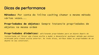 Dicas de performance
Métodos: Por conta do inline caching chamar o mesmo método
várias vezes...
Propriedades de objetos: Sempre instancie propriedades de
objetos na mesma ordem
Propriedades dinâmicas: adicionando propriedades para um objeto depois da
instanciação vai forçar uma classe oculta a mudar e desacelerar qualquer método que estava
otimizado pela classe oculta anterior. Ao invés disso, atribua todas as propriedades de um
objeto no seu construtor.
 