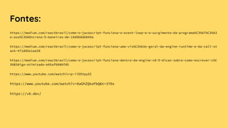 Fontes:
https://medium.com/reactbrasil/como-o-javascript-funciona-o-event-loop-e-o-surgimento-da-programa%C3%A7%C3%A3
o-ass%C3%ADncrona-5-maneiras-de-18d0b8d6849a
https://medium.com/reactbrasil/como-o-javascript-funciona-uma-vis%C3%A3o-geral-da-engine-runtime-e-da-call-st
ack-471dd5e1aa30
https://medium.com/reactbrasil/como-o-javascript-funciona-dentro-da-engine-v8-5-dicas-sobre-como-escrever-c%C
3%B3digo-otimizado-e05af6088fd5
https://www.youtube.com/watch?v=p-iiEDtpy6I
https://www.youtube.com/watch?v=8aGhZQkoFbQ&t=370s
https://v8.dev/
 