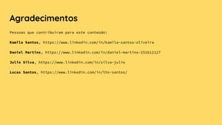 Agradecimentos
Pessoas que contribuíram para este conteúdo:
Kamila Santos, https://www.linkedin.com/in/kamila-santos-oliveira
Daniel Martins, https://www.linkedin.com/in/daniel-martins-251b12127
Julio Silva, https://www.linkedin.com/in/silva-julio
Lucas Santos, https://www.linkedin.com/in/lhs-santos/
 