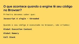 O que acontece quando a engine lê seu código
no Browser?
Quando o seu código é executado no browser, são criados:
Global Execution Context
Global Memory
Call Stack
Primeiro devemos saber que:
Javascript é single - threaded
 