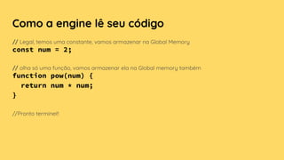 Como a engine lê seu código
// Legal, temos uma constante, vamos armazenar na Global Memory
const num = 2;
// olha só uma função, vamos armazenar ela na Global memory também
function pow(num) {
return num * num;
}
//Pronto terminei!!
 