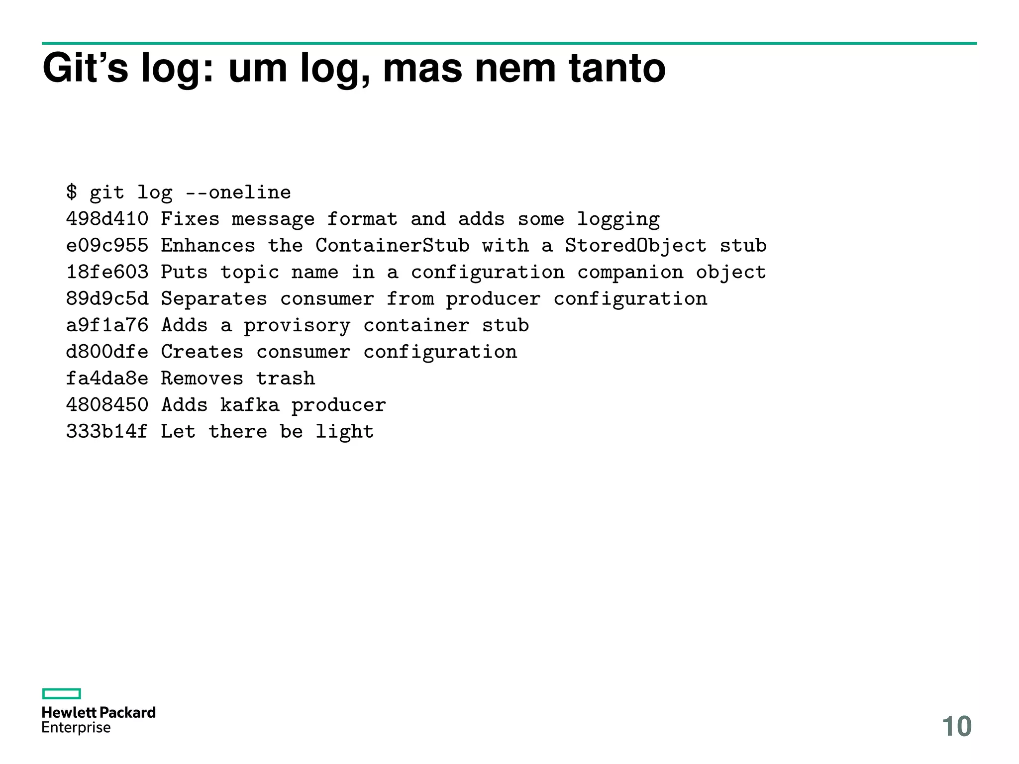 Git’s log: um log, mas nem tanto
$ git log --oneline
498d410 Fixes message format and adds some logging
e09c955 Enhances the ContainerStub with a StoredObject stub
18fe603 Puts topic name in a configuration companion object
89d9c5d Separates consumer from producer configuration
a9f1a76 Adds a provisory container stub
d800dfe Creates consumer configuration
fa4da8e Removes trash
4808450 Adds kafka producer
333b14f Let there be light
10
 