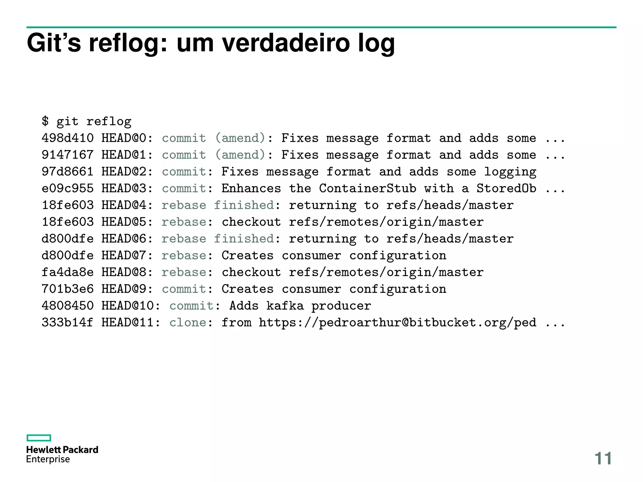 Git’s reﬂog: um verdadeiro log
$ git reflog
498d410 HEAD@0: commit (amend): Fixes message format and adds some ...
9147167 HEAD@1: commit (amend): Fixes message format and adds some ...
97d8661 HEAD@2: commit: Fixes message format and adds some logging
e09c955 HEAD@3: commit: Enhances the ContainerStub with a StoredOb ...
18fe603 HEAD@4: rebase finished: returning to refs/heads/master
18fe603 HEAD@5: rebase: checkout refs/remotes/origin/master
d800dfe HEAD@6: rebase finished: returning to refs/heads/master
d800dfe HEAD@7: rebase: Creates consumer configuration
fa4da8e HEAD@8: rebase: checkout refs/remotes/origin/master
701b3e6 HEAD@9: commit: Creates consumer configuration
4808450 HEAD@10: commit: Adds kafka producer
333b14f HEAD@11: clone: from https://pedroarthur@bitbucket.org/ped ...
11
 
