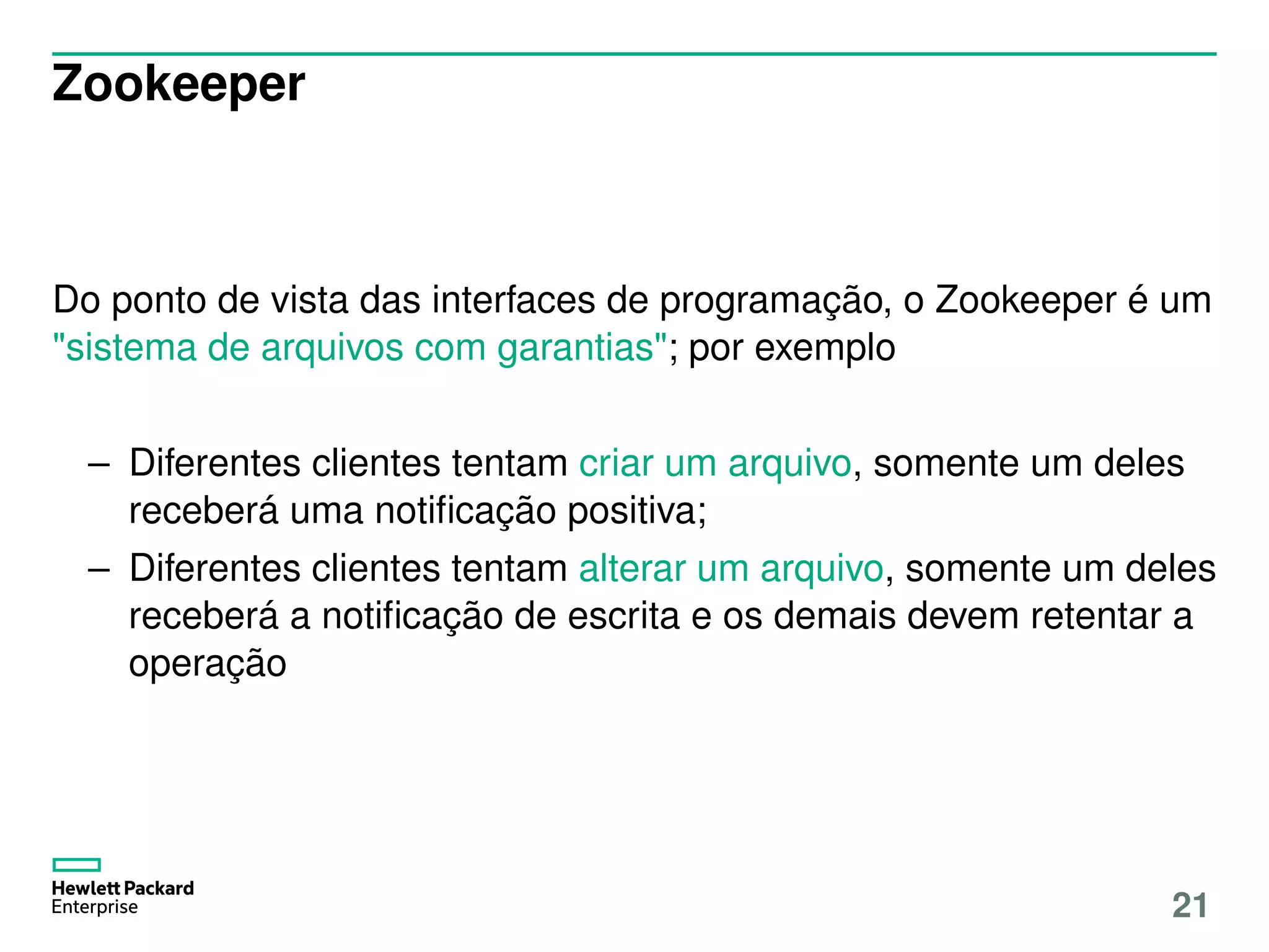 Zookeeper
Do ponto de vista das interfaces de programação, o Zookeeper é um
"sistema de arquivos com garantias"; por exemplo
– Diferentes clientes tentam criar um arquivo, somente um deles
receberá uma notiﬁcação positiva;
– Diferentes clientes tentam alterar um arquivo, somente um deles
receberá a notiﬁcação de escrita e os demais devem retentar a
operação
21
 