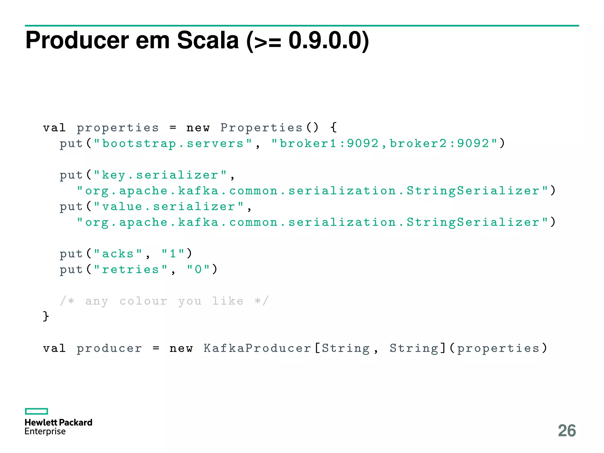 Producer em Scala (>= 0.9.0.0)
val properties = new Properties () {
put("bootstrap.servers", "broker1 :9092 , broker2 :9092")
put("key.serializer ",
"org.apache.kafka.common. serialization . StringSerializer ")
put("value.serializer ",
"org.apache.kafka.common. serialization . StringSerializer ")
put("acks", "1")
put("retries", "0")
/* any colour you like */
}
val producer = new KafkaProducer [String , String ]( properties )
26
 