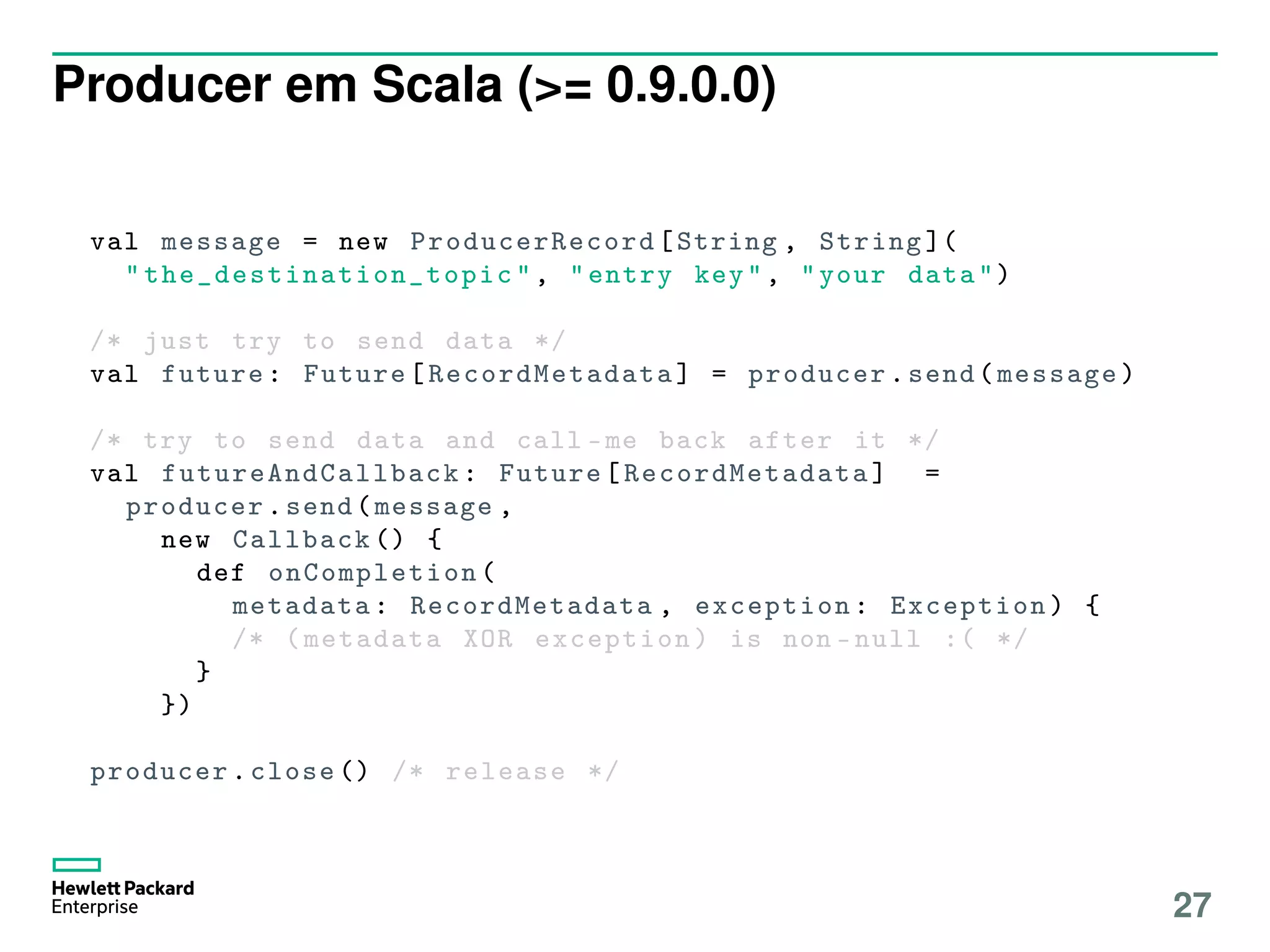 Producer em Scala (>= 0.9.0.0)
val message = new ProducerRecord [String , String ](
" the_destination_topic ", "entry key", "your data")
/* just try to send data */
val future: Future[ RecordMetadata ] = producer.send(message)
/* try to send data and call -me back after it */
val futureAndCallback : Future[ RecordMetadata ] =
producer.send(message ,
new Callback () {
def onCompletion (
metadata: RecordMetadata , exception: Exception) {
/* (metadata XOR exception) is non -null :( */
}
})
producer.close () /* release */
27
 