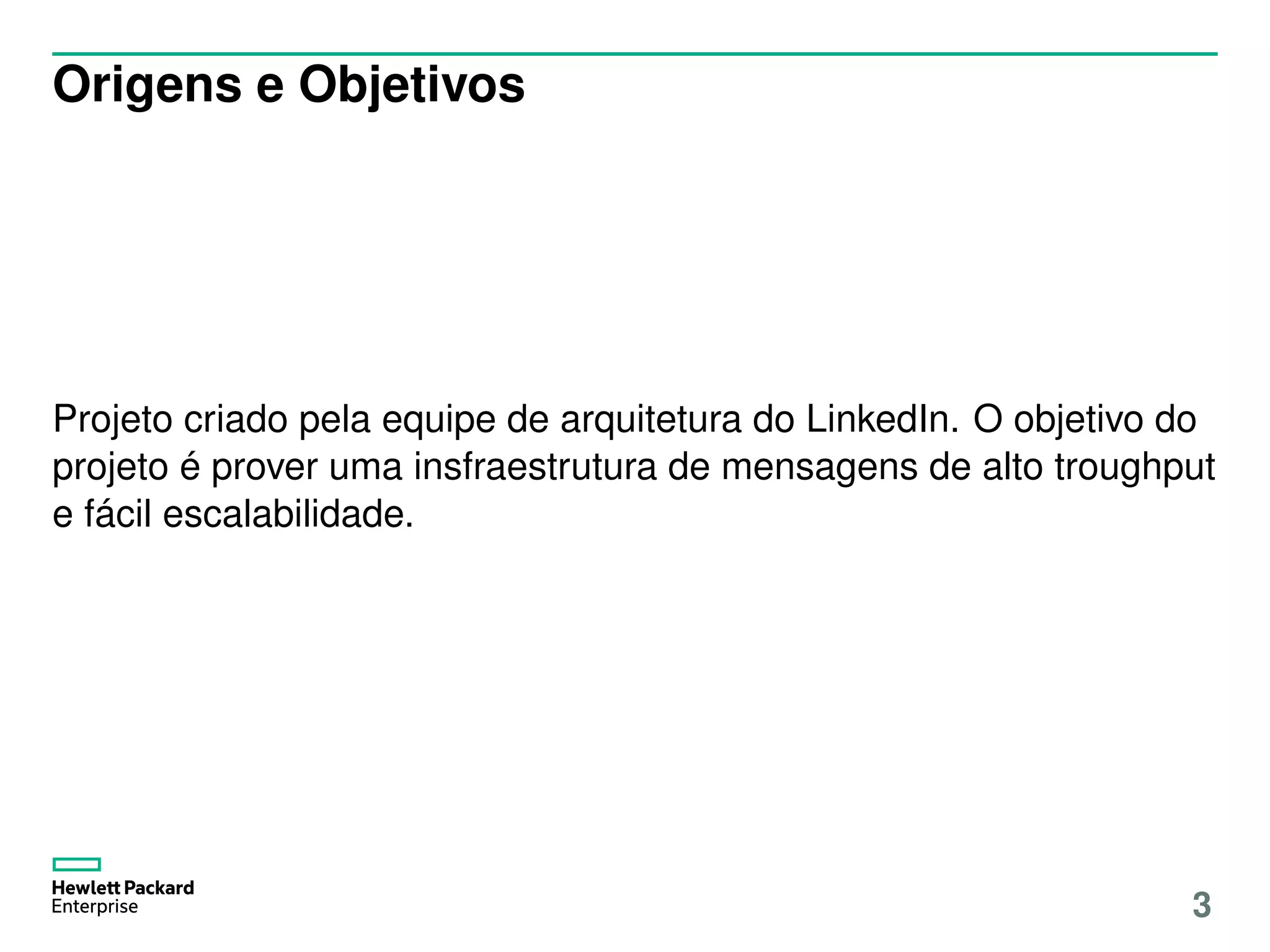 Origens e Objetivos
Projeto criado pela equipe de arquitetura do LinkedIn. O objetivo do
projeto é prover uma insfraestrutura de mensagens de alto troughput
e fácil escalabilidade.
3
 