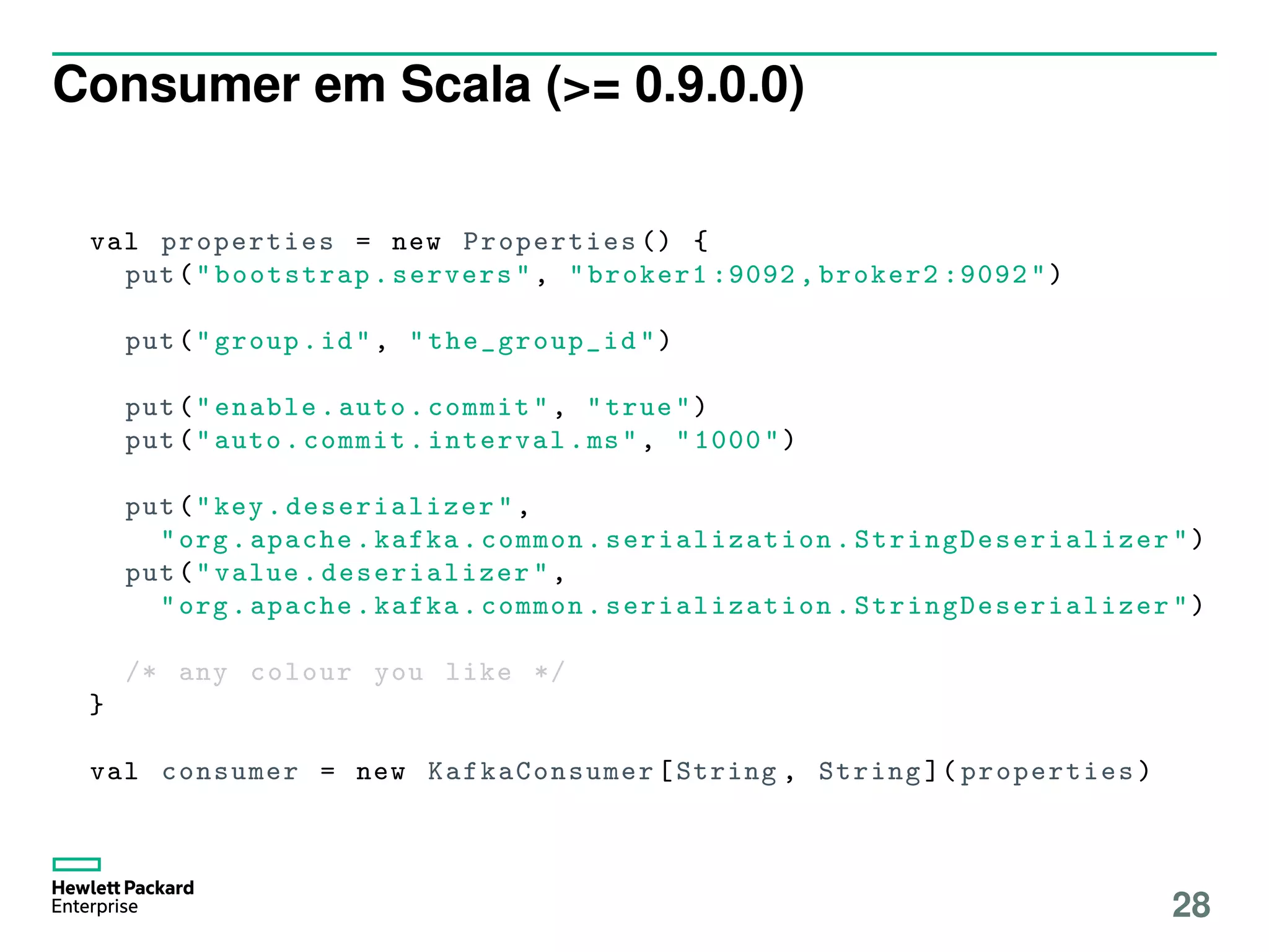 Consumer em Scala (>= 0.9.0.0)
val properties = new Properties () {
put("bootstrap.servers", "broker1 :9092 , broker2 :9092")
put("group.id", " the_group_id ")
put("enable.auto.commit", "true")
put("auto.commit.interval.ms", "1000")
put("key. deserializer ",
"org.apache.kafka.common. serialization . StringDeserializer ")
put("value. deserializer ",
"org.apache.kafka.common. serialization . StringDeserializer ")
/* any colour you like */
}
val consumer = new KafkaConsumer [String , String ]( properties )
28
 