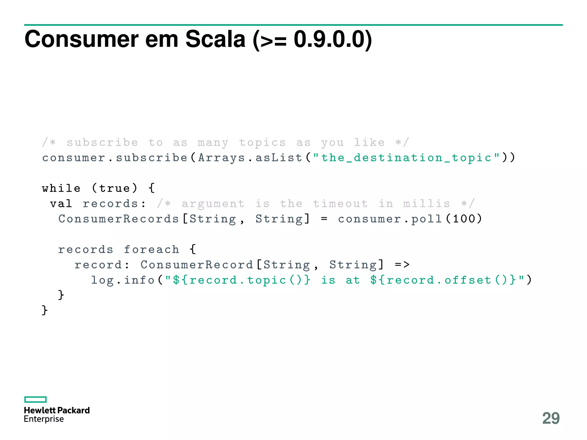 Consumer em Scala (>= 0.9.0.0)
/* subscribe to as many topics as you like */
consumer.subscribe(Arrays.asList(" the_destination_topic "))
while (true) {
val records: /* argument is the timeout in millis */
ConsumerRecords [String , String] = consumer.poll (100)
records foreach {
record: ConsumerRecord [String , String] =>
log.info("${record.topic ()} is at ${record.offset ()}")
}
}
29
 
