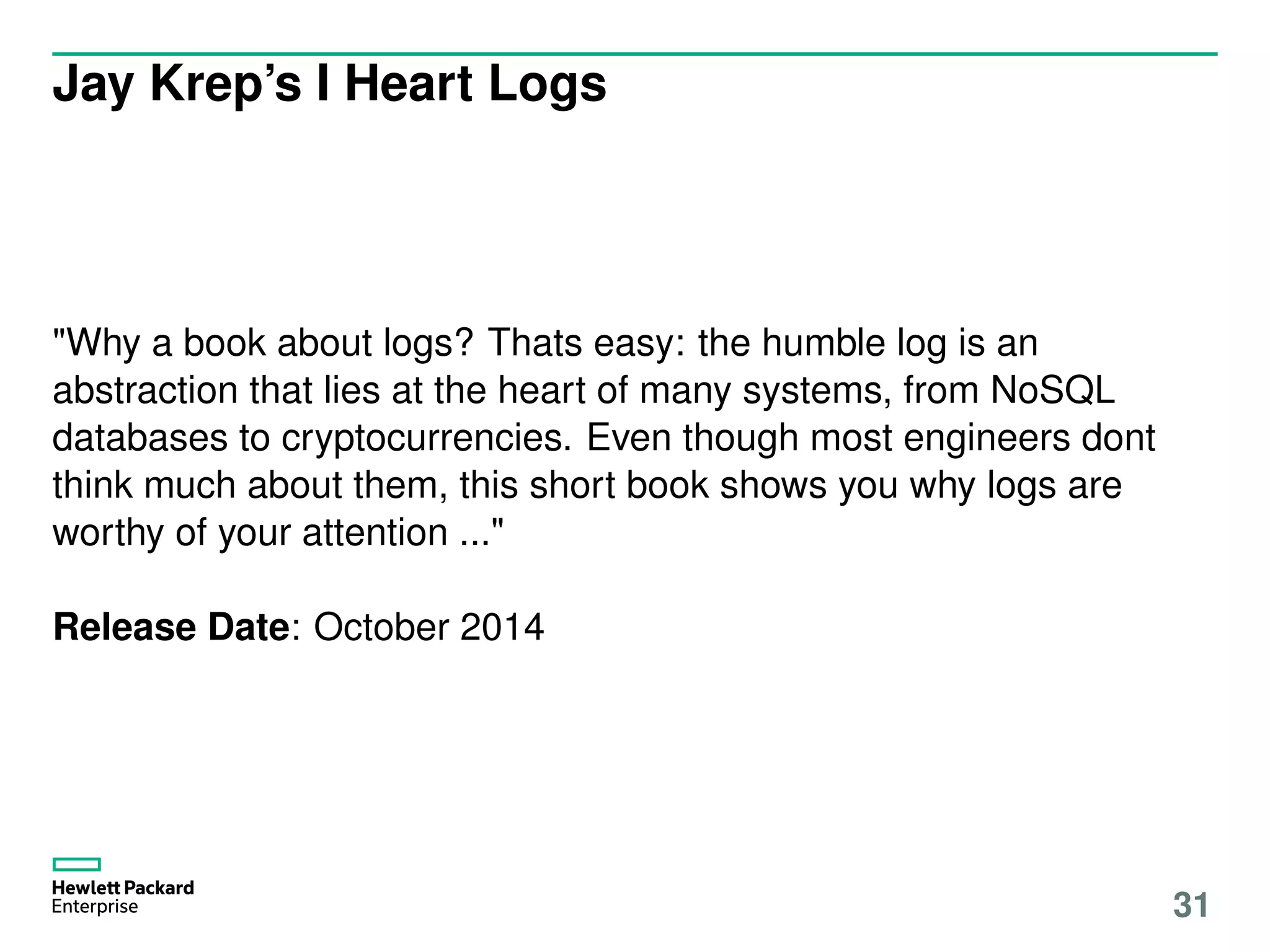 Jay Krep’s I Heart Logs
"Why a book about logs? Thats easy: the humble log is an
abstraction that lies at the heart of many systems, from NoSQL
databases to cryptocurrencies. Even though most engineers dont
think much about them, this short book shows you why logs are
worthy of your attention ..."
Release Date: October 2014
31
 