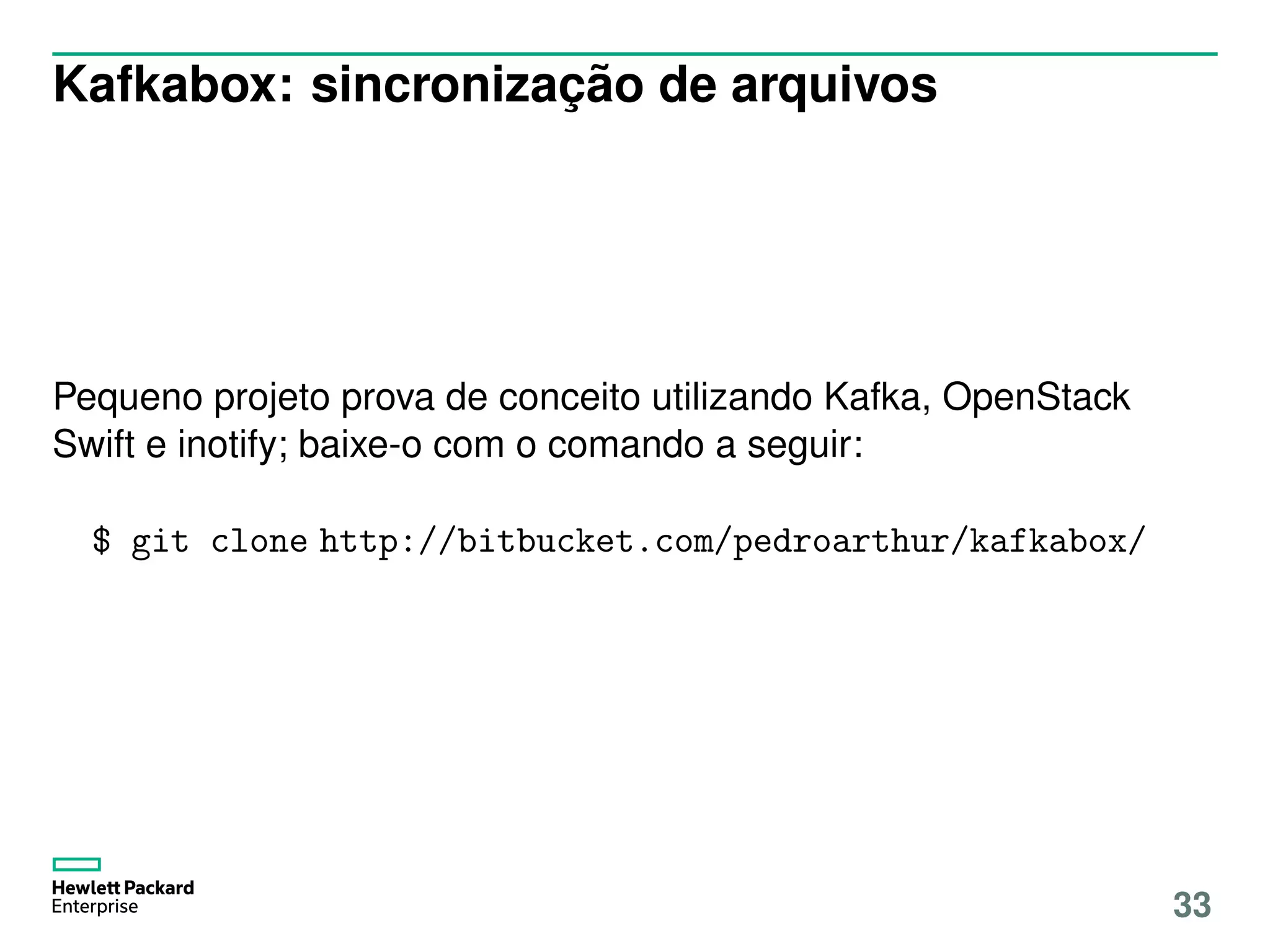 Kafkabox: sincronização de arquivos
Pequeno projeto prova de conceito utilizando Kafka, OpenStack
Swift e inotify; baixe-o com o comando a seguir:
$ git clone http://bitbucket.com/pedroarthur/kafkabox/
33
 