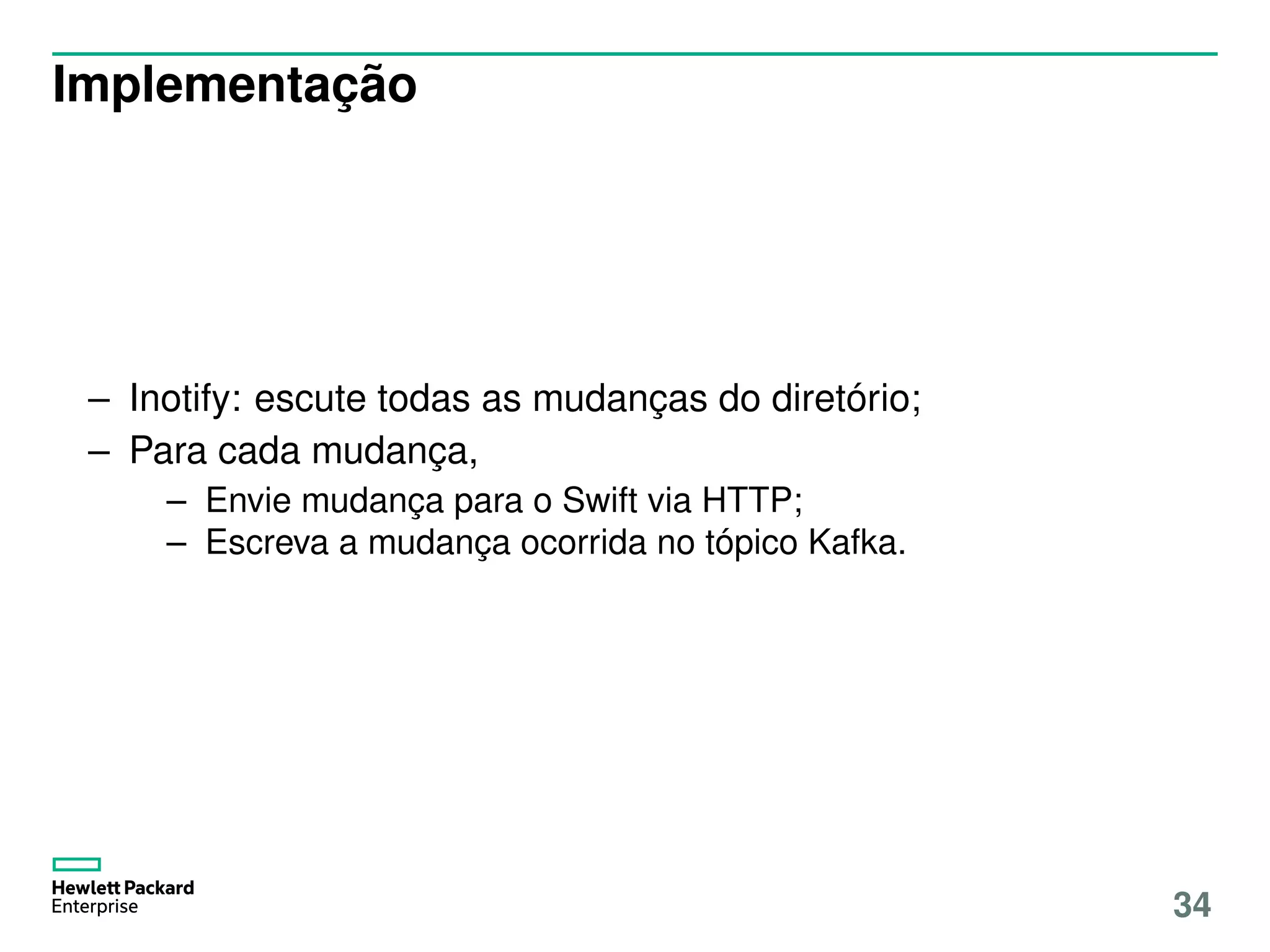 Implementação
– Inotify: escute todas as mudanças do diretório;
– Para cada mudança,
– Envie mudança para o Swift via HTTP;
– Escreva a mudança ocorrida no tópico Kafka.
34
 