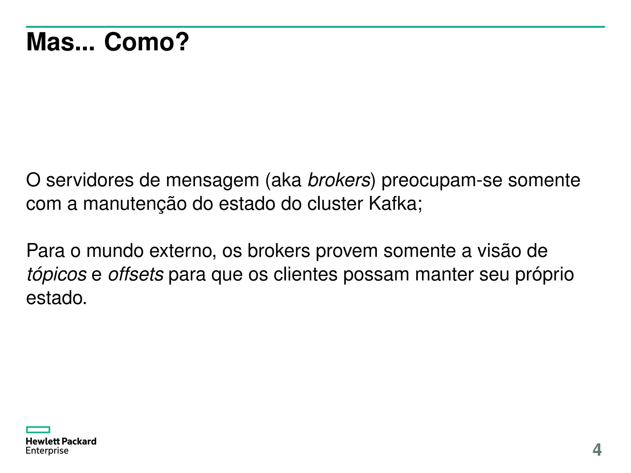 Mas... Como?
O servidores de mensagem (aka brokers) preocupam-se somente
com a manutenção do estado do cluster Kafka;
Para o mundo externo, os brokers provem somente a visão de
tópicos e offsets para que os clientes possam manter seu próprio
estado.
4
 