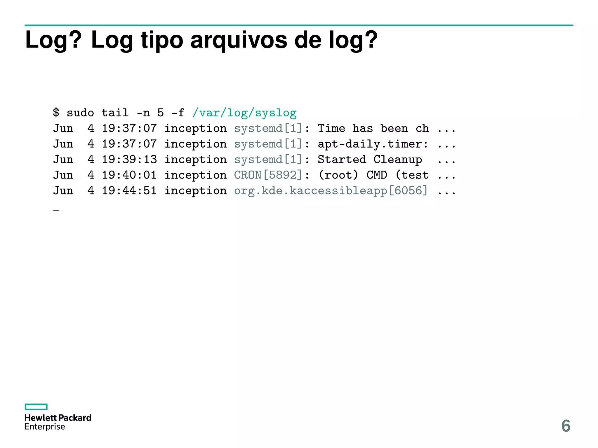 Log? Log tipo arquivos de log?
$ sudo tail -n 5 -f /var/log/syslog
Jun 4 19:37:07 inception systemd[1]: Time has been ch ...
Jun 4 19:37:07 inception systemd[1]: apt-daily.timer: ...
Jun 4 19:39:13 inception systemd[1]: Started Cleanup ...
Jun 4 19:40:01 inception CRON[5892]: (root) CMD (test ...
Jun 4 19:44:51 inception org.kde.kaccessibleapp[6056] ...
_
6
 