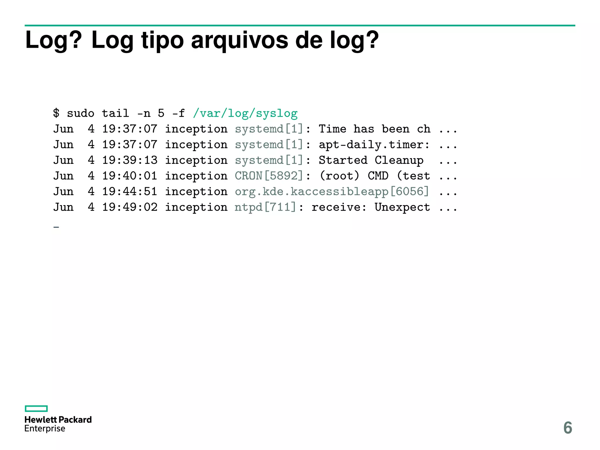 Log? Log tipo arquivos de log?
$ sudo tail -n 5 -f /var/log/syslog
Jun 4 19:37:07 inception systemd[1]: Time has been ch ...
Jun 4 19:37:07 inception systemd[1]: apt-daily.timer: ...
Jun 4 19:39:13 inception systemd[1]: Started Cleanup ...
Jun 4 19:40:01 inception CRON[5892]: (root) CMD (test ...
Jun 4 19:44:51 inception org.kde.kaccessibleapp[6056] ...
Jun 4 19:49:02 inception ntpd[711]: receive: Unexpect ...
_
6
 