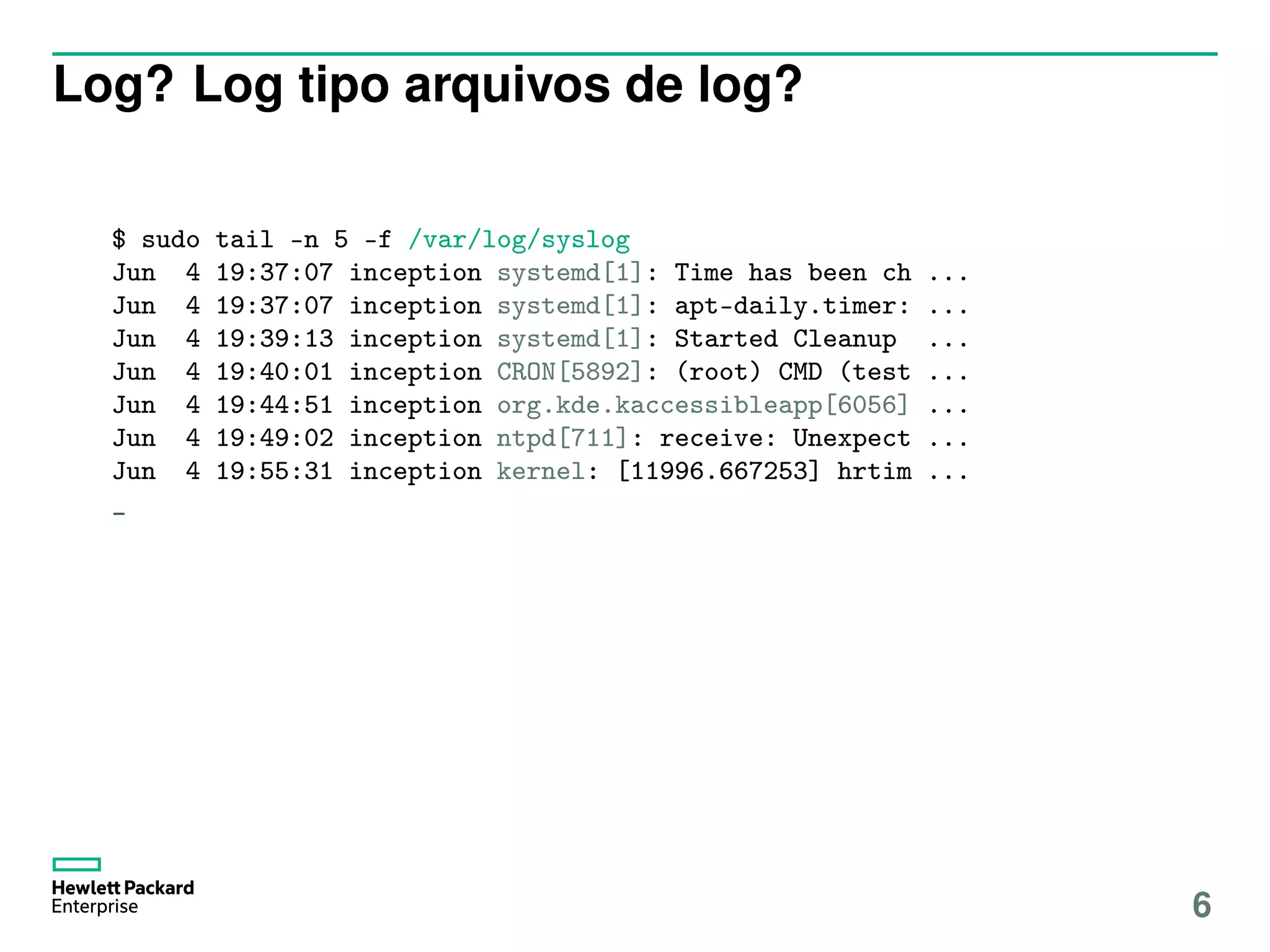 Log? Log tipo arquivos de log?
$ sudo tail -n 5 -f /var/log/syslog
Jun 4 19:37:07 inception systemd[1]: Time has been ch ...
Jun 4 19:37:07 inception systemd[1]: apt-daily.timer: ...
Jun 4 19:39:13 inception systemd[1]: Started Cleanup ...
Jun 4 19:40:01 inception CRON[5892]: (root) CMD (test ...
Jun 4 19:44:51 inception org.kde.kaccessibleapp[6056] ...
Jun 4 19:49:02 inception ntpd[711]: receive: Unexpect ...
Jun 4 19:55:31 inception kernel: [11996.667253] hrtim ...
_
6
 