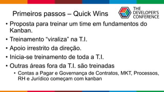 Primeiros passos – Quick Wins
• Proposta para treinar um time em fundamentos do
Kanban.
• Treinamento “viraliza” na T.I.
• Apoio irrestrito da direção.
• Inicia-se treinamento de toda a T.I.
• Outras áreas fora da T.I. são treinadas
• Contas a Pagar e Governança de Contratos, MKT, Processos,
RH e Jurídico começam com kanban
 