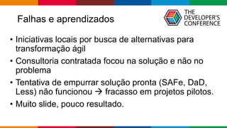 Falhas e aprendizados
• Iniciativas locais por busca de alternativas para
transformação ágil
• Consultoria contratada focou na solução e não no
problema
• Tentativa de empurrar solução pronta (SAFe, DaD,
Less) não funcionou → fracasso em projetos pilotos.
• Muito slide, pouco resultado.
 