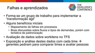 Falhas e aprendizados
• Forma-se um grupo de trabalho para implementar a
“transformação ágil”
• Alguns benefícios iniciais
• Mapeamento de falhas em processos
• Boas discussões sobre fluxos e tipos de demandas, porém com
tentativa de padronização
• Avaliação de dados sobre workitens no TFS
• Exposição e análise destes dados com cada time →
gerentes pediram para comparar times e avaliar pessoas
 
