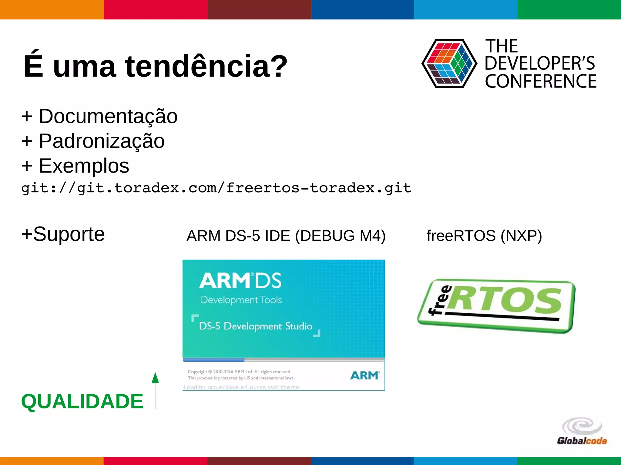 Globalcode – Open4education
É uma tendência?
+ Documentação
+ Padronização
+ Exemplos
git://git.toradex.com/freertos­toradex.git
+Suporte ARM DS-5 IDE (DEBUG M4) freeRTOS (NXP)
QUALIDADE
 