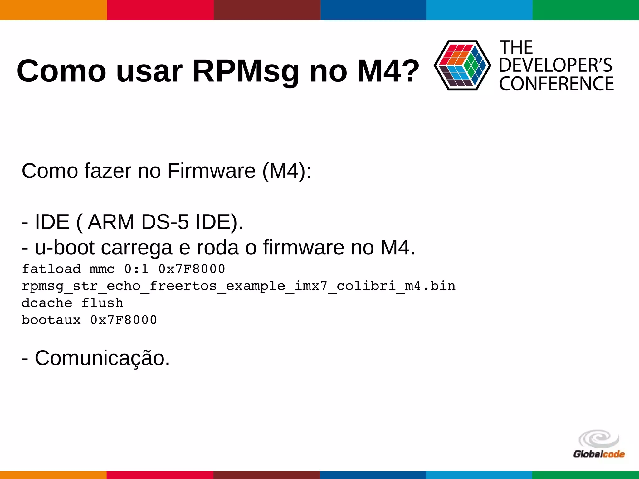 Globalcode – Open4education
Como usar RPMsg no M4?
Como fazer no Firmware (M4):
- IDE ( ARM DS-5 IDE).
- u-boot carrega e roda o firmware no M4.
fatload mmc 0:1 0x7F8000 
rpmsg_str_echo_freertos_example_imx7_colibri_m4.bin
dcache flush
bootaux 0x7F8000
- Comunicação.
 