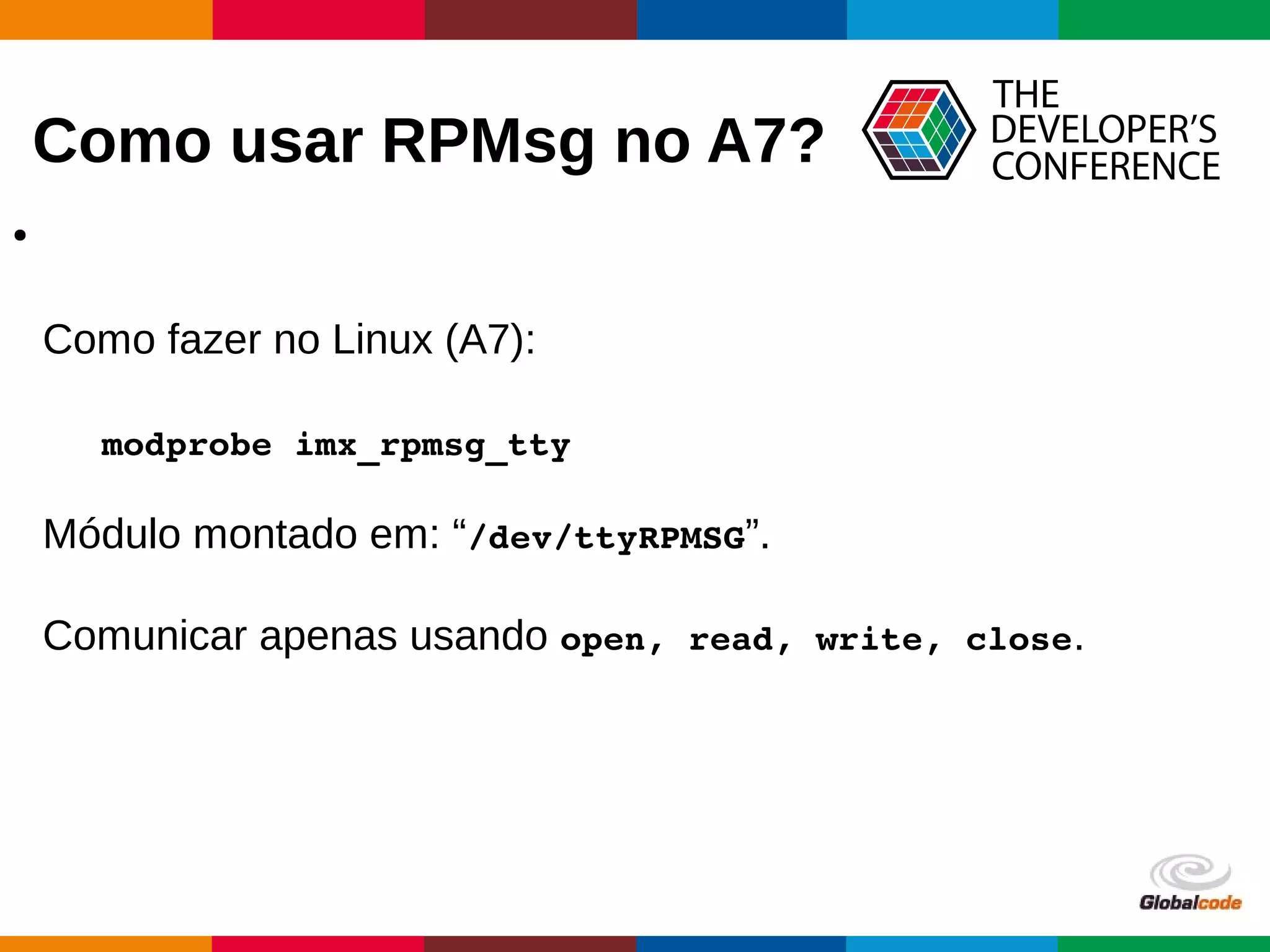Globalcode – Open4education
Como usar RPMsg no A7?
●
Como fazer no Linux (A7):
modprobe imx_rpmsg_tty
Módulo montado em: “/dev/ttyRPMSG”.
Comunicar apenas usando open, read, write, close.
 