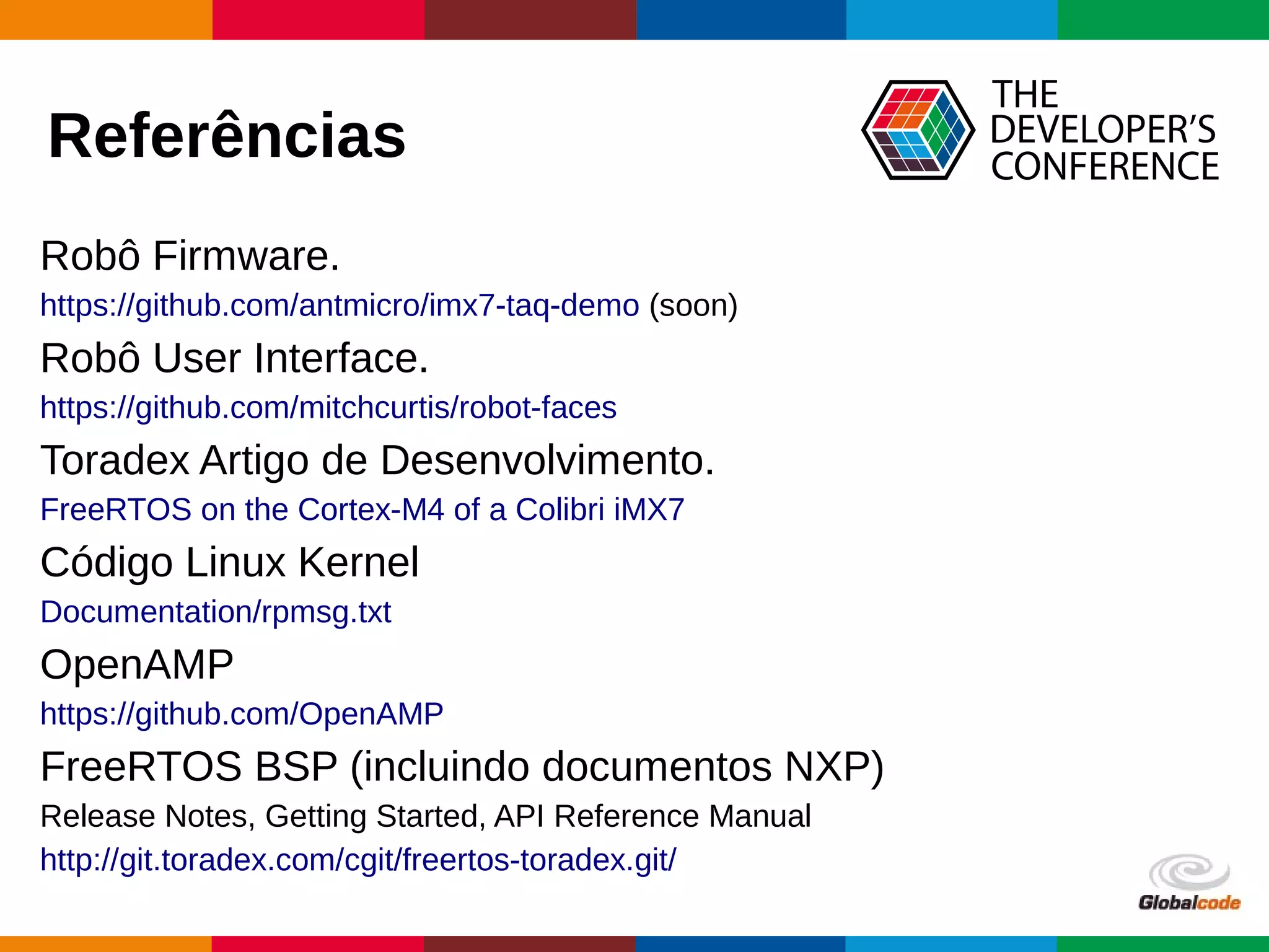 Globalcode – Open4education
Referências
Robô Firmware.
https://github.com/antmicro/imx7-taq-demo (soon)
Robô User Interface.
https://github.com/mitchcurtis/robot-faces
Toradex Artigo de Desenvolvimento.
FreeRTOS on the Cortex-M4 of a Colibri iMX7
Código Linux Kernel
Documentation/rpmsg.txt
OpenAMP
https://github.com/OpenAMP
FreeRTOS BSP (incluindo documentos NXP)
Release Notes, Getting Started, API Reference Manual
http://git.toradex.com/cgit/freertos-toradex.git/
 