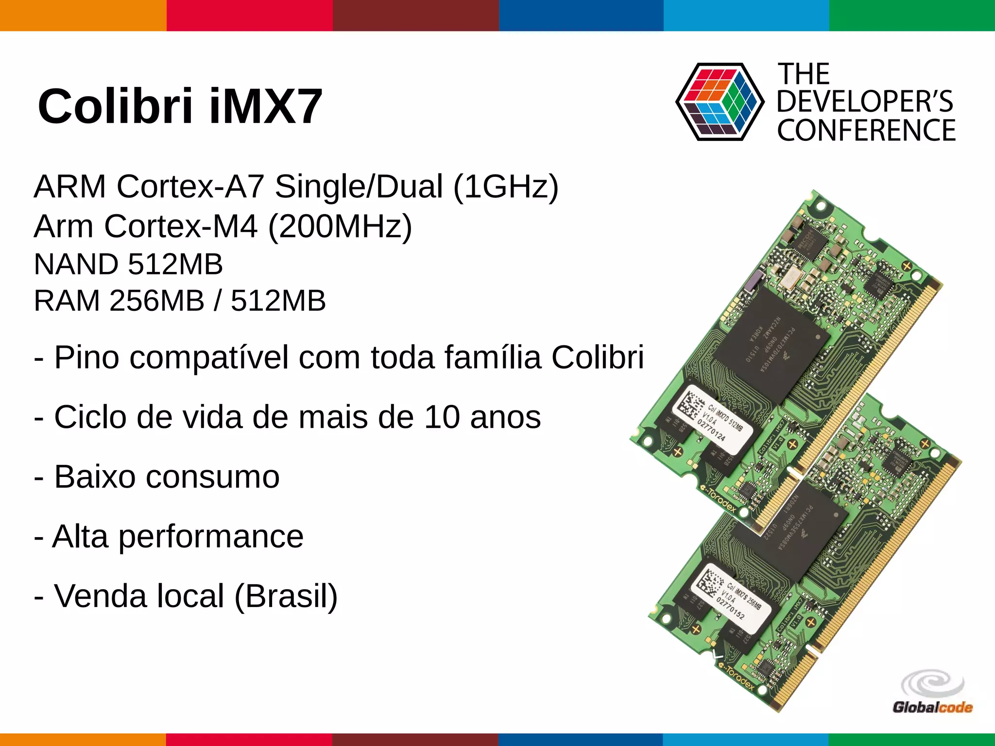Globalcode – Open4education
Colibri iMX7
- Pino compatível com toda família Colibri
- Ciclo de vida de mais de 10 anos
- Baixo consumo
- Alta performance
- Venda local (Brasil)
ARM Cortex-A7 Single/Dual (1GHz)
Arm Cortex-M4 (200MHz)
NAND 512MB
RAM 256MB / 512MB
 