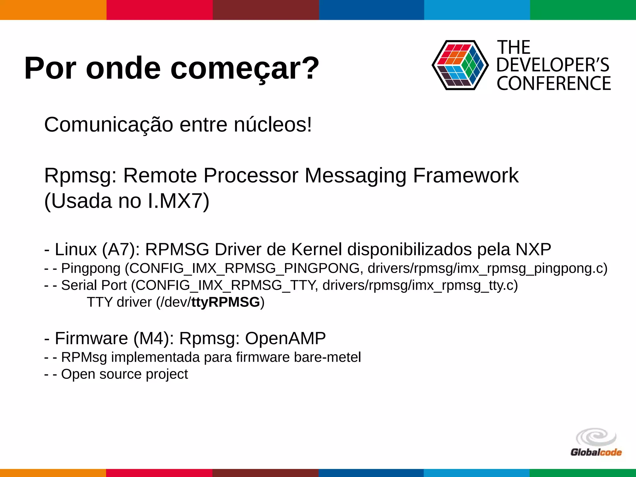 Globalcode – Open4education
Por onde começar?
Comunicação entre núcleos!
Rpmsg: Remote Processor Messaging Framework
(Usada no I.MX7)
- Linux (A7): RPMSG Driver de Kernel disponibilizados pela NXP
- - Pingpong (CONFIG_IMX_RPMSG_PINGPONG, drivers/rpmsg/imx_rpmsg_pingpong.c)
- - Serial Port (CONFIG_IMX_RPMSG_TTY, drivers/rpmsg/imx_rpmsg_tty.c)
TTY driver (/dev/ttyRPMSG)
- Firmware (M4): Rpmsg: OpenAMP
- - RPMsg implementada para firmware bare-metel
- - Open source project
 