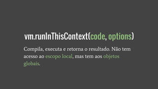 Compila, executa e retorna o resultado. Não tem
acesso ao escopo local, mas tem aos objetos
globais.
vm.runInThisContext(code, options)
 