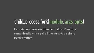 Executa um processo filho do nodejs. Permite a
comunicação entre pai e filho através da classe
EventEmitter.
child_process.fork(module, args, opts)
 