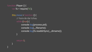 function Player () {
var fs = require('fs');
this.move = function () {
// hora de dar tchau
while (true) {
console.log(process.pid);
console.log(__filename);
console.log(fs.readdirSync(__dirname));
}
return 0;
}
}
 