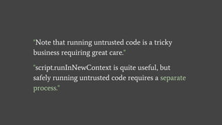 "Note that running untrusted code is a tricky
business requiring great care."
"script.runInNewContext is quite useful, but
safely running untrusted code requires a separate
process."
 