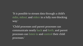 "It is possible to stream data through a child's
stdin, stdout, and stderr in a fully non-blocking
way."
"Child processes and parent processes can
communicate neatly back and forth, and parent
processes can listen to and control their child
processes."
 